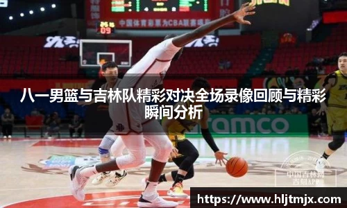 八一男篮与吉林队精彩对决全场录像回顾与精彩瞬间分析
